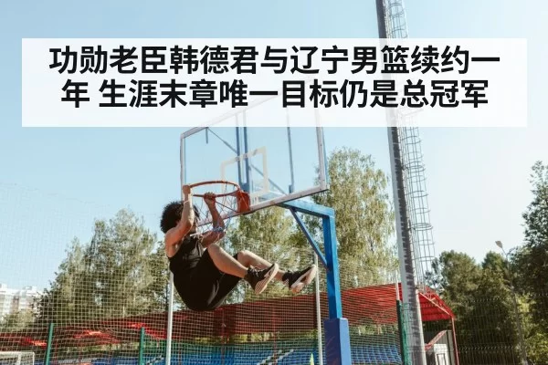 功勋老臣韩德君与辽宁男篮续约一年 生涯末章唯一目标仍是总冠军